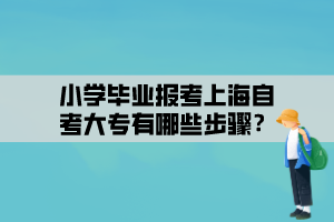 小学毕业报考上海自考大专有哪些步骤？
