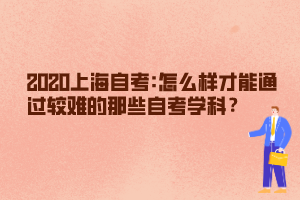 2020上海自考:怎么样才能通过较难的那些自考学科？