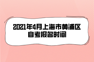 2021年4月上海市黄浦区自考报名时间