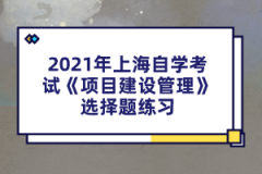 2021年上海自学考试《项目建设管理》选择题练习(1)