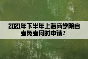 2021年下半年上海商学院自考免考何时申请？